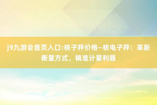 j9九游会首页入口:核子秤价格—核电子秤：革新衡量方式，精准计量利器