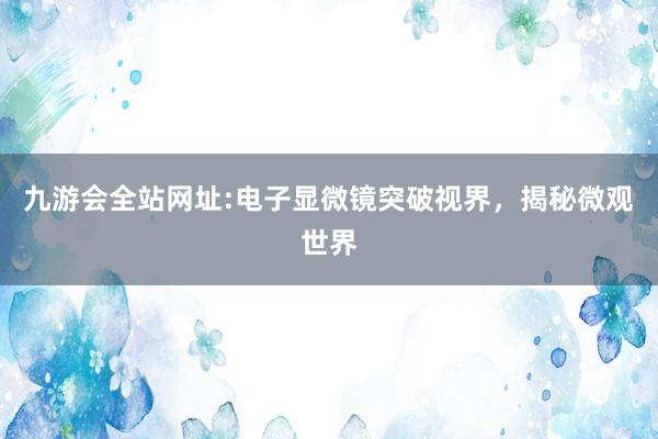 九游会全站网址:电子显微镜突破视界，揭秘微观世界